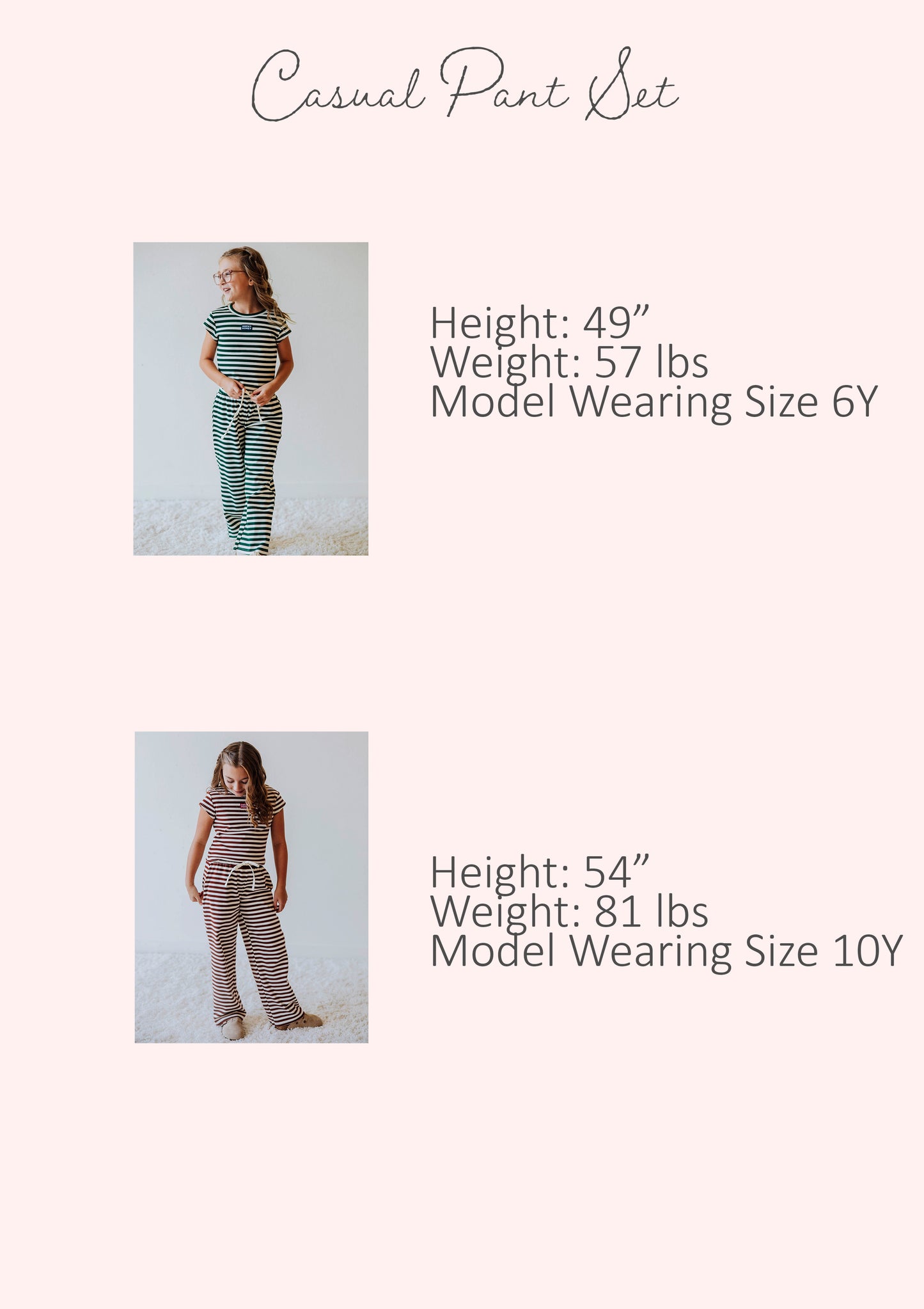 Size guide of casual pant sets showing stats for two different models. Stats are listed out by height, weight, and model's size.
Model #1
h 59", w 57lbs, s 6Y
Model #2
h 54", w 81lbs, s 10Y