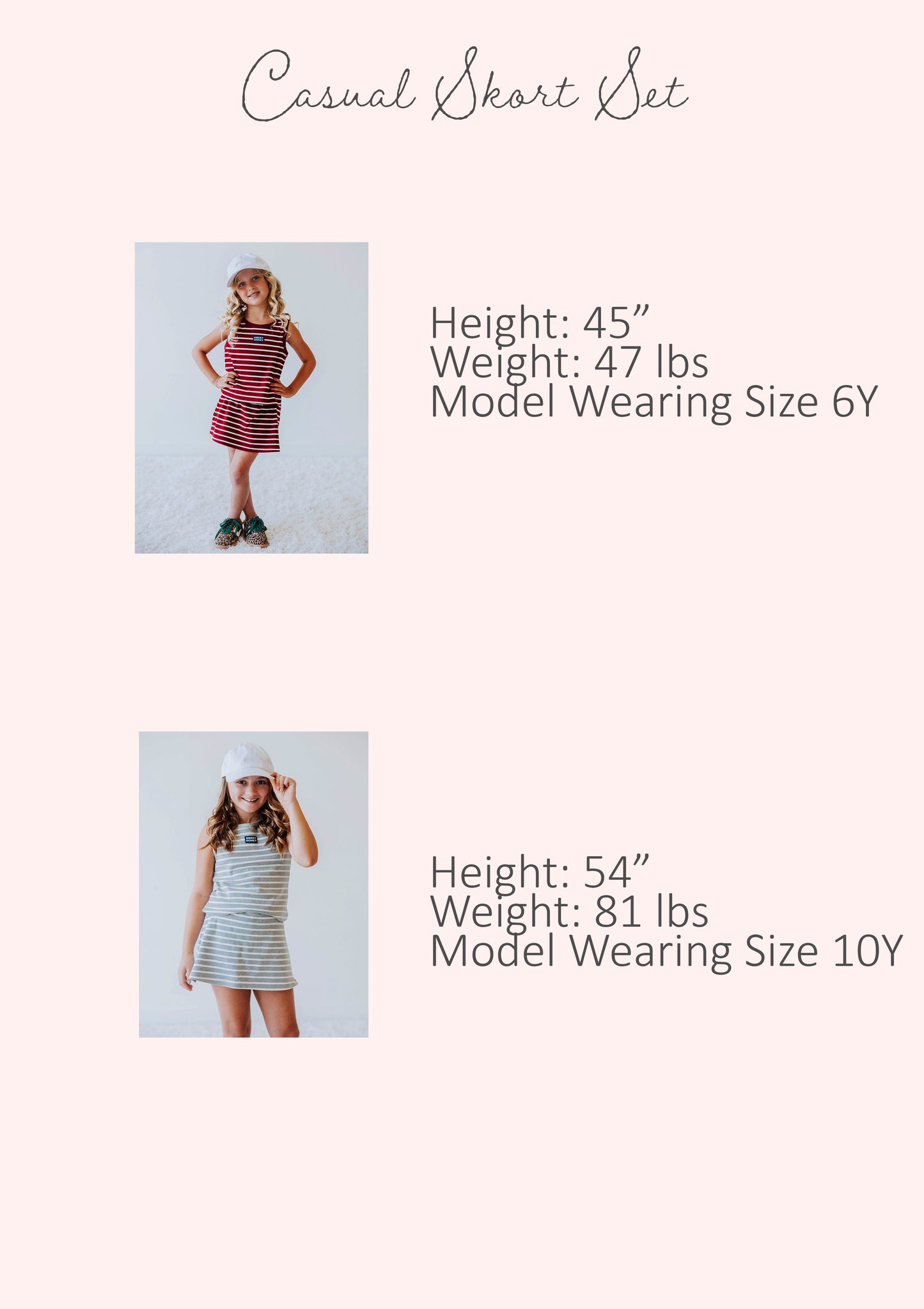 Size guide of casual skort sets showing stats for two different models. Stats are listed out by height, weight, and model's size.
Model #1
h 45", w 47lbs, s 6Y
Model #2
h 54", w 81lbs, s 10Y