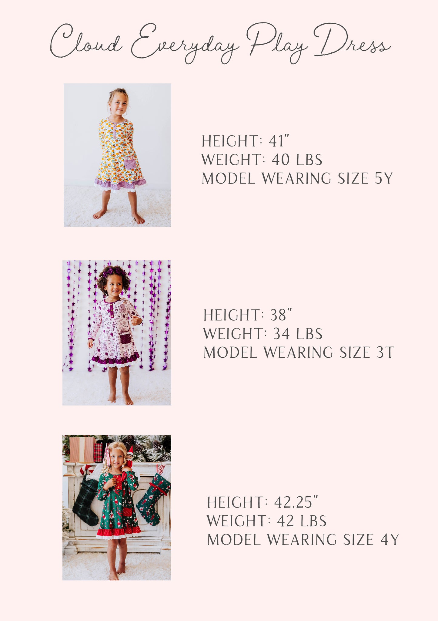 size guides of the cloud everyday play dress. three models stats are shown and are listed out by height, weight, and size.
1: h 41", w 40lbs, s 5Y
2: h 38", w 34lbs, s 3T
3: h 42.25", w 42lbs, s 4T