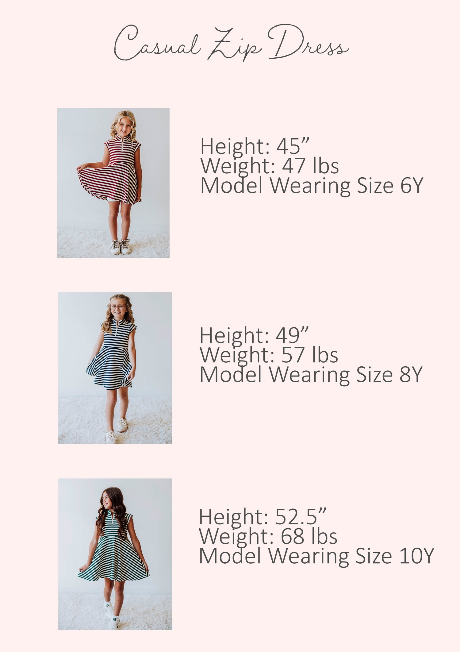 Size guide of casual zip dress showing stats for three different models. Stats are listed out by height, weight, and model's size.
Model #1
h 45", w 47lbs, s 6Y
Model #2
h 49", w 57lbs, s 8Y
Model #3
h 52.5", w 68lbs, s 10Y