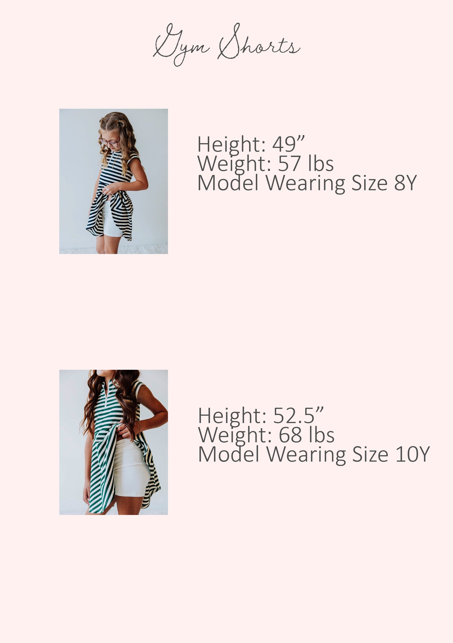 Size guide of girl's gym shorts showing stats for two different models. Stats are listed out by height, weight, and model's size.
Model #1
h 49", w 57lbs, s 8Y
Model #2
h 52.5", w 68lbs, s 10Y
