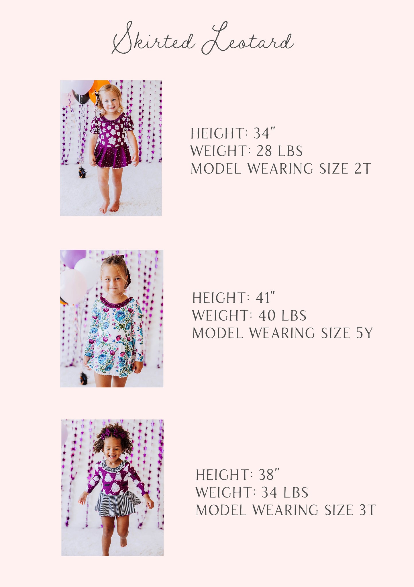 Skirted leotard size guide of three models and their stats listed out by height, weight, and size. 
1. h 34", w 28lbs, s 2T
2. h 41", w 40lbs, s 5Y
3. h 38", w 34lbs, s 3T
